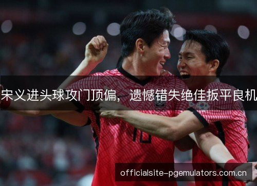 宋义进头球攻门顶偏，遗憾错失绝佳扳平良机