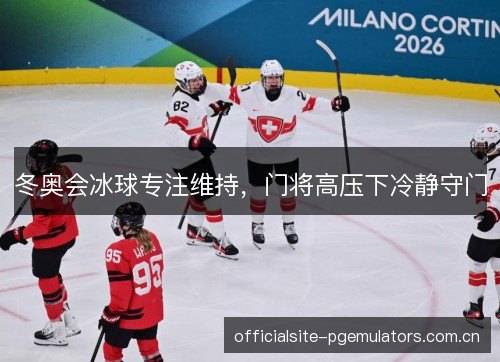 冬奥会冰球专注维持,门将高压下冷静守门 冬奥会冰球专注维持,门将高压下冷静守门